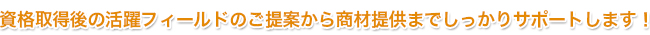 資格取得後の活躍フィールドのご提案から商材提供までしっかりサポートします!