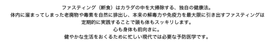 ファスティング（断食）はカラダの中を大掃除する、独自の健康法。体内に溜まってしまった老廃物や毒素を自然に排出し、本来の解毒力や免疫力を最大限に引き出すファスティングは定期的に実践することで頭も体もスッキリします。心も身体も前向きに。健やかな生活をおくるために忙しい現代では必要な予防医学です。