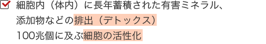 細胞内（体内）に長年蓄積された有害ミネラル、添加物などの排出（デトックス）100兆個に及ぶ細胞の活性化