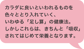 カラダに良いといわれるものを色々ととり入れていく、いわゆる「足し算」の健康法。しかしこれらは、きちんと「吸収」されてはじめて栄養となります。