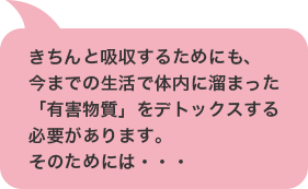 きちんと吸収するためにも、今までの生活で体内に溜まった「有害物質」をデトックスする必要があります。
そのためには・・・