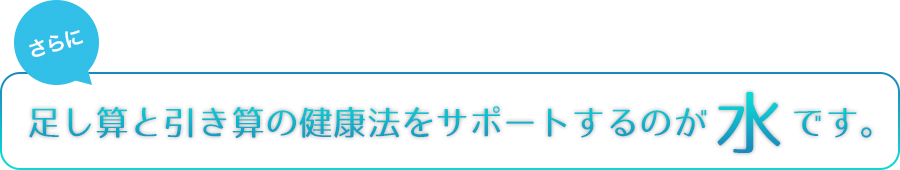 さらに　足し算と引き算の健康法をサポートするのが水です。