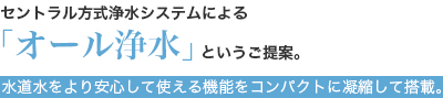 セントラル方式浄水システムによる「オール浄水」というご提案。