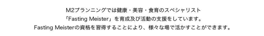 Ｍ2プランニングでは健康・美容・食育のスペシャリスト「Fasting Meister」を育成及び活動の支援をしています。Fasting Meisterの資格を習得することにより、様々な場で活かすことができます。
