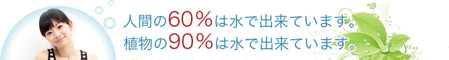 人間の60％は水で出来ています。植物の90％は水で出来ています。