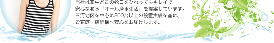 当社は家中どこの蛇口をひねってもキレイで安心なお水「オール浄水生活」を提案しています。三河地区を中心に600台以上の設置実績を基に、ご家庭・店舗様へ安心と提案をお届けします。