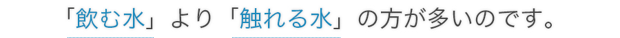 「飲む水」より「触れる水」の方が多いのです。