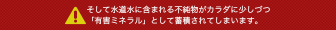 そして水道水に含まれる不純物がカラダに少しづつ「有害ミネラル」として蓄積されてしまいます。