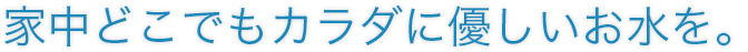 家中どこでもカラダに優しいお⽔を。