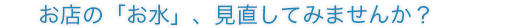 お店の「お水」、見直してみませんか？