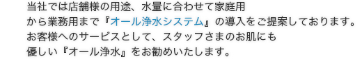 当社では店舗様の用途、水量に合わせて家庭用から業務用まで『オール浄水システム』の導入をご提案しております。お客様へのサービスとして、スタッフさまのお肌にも優しい『オール浄水』をお勧めいたします。